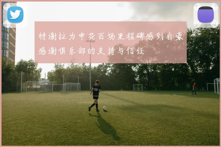 特谢拉为申花百场里程碑感到自豪感谢俱乐部的支持与信任