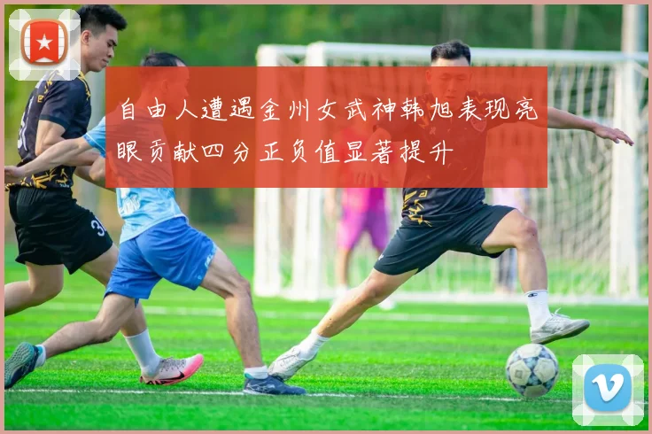 自由人遭遇金州女武神韩旭表现亮眼贡献四分正负值显著提升