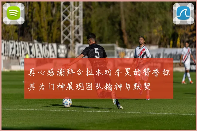 真心感谢拜合拉木对李昊的赞誉称其为门神展现团队精神与默契