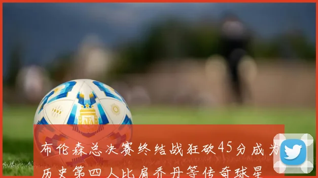 布伦森总决赛终结战狂砍45分成为历史第四人比肩乔丹等传奇球星