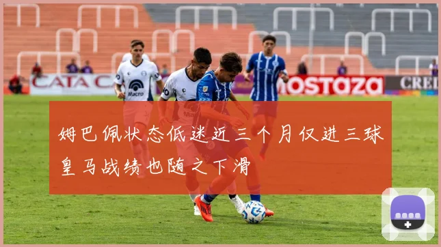 姆巴佩状态低迷近三个月仅进三球皇马战绩也随之下滑