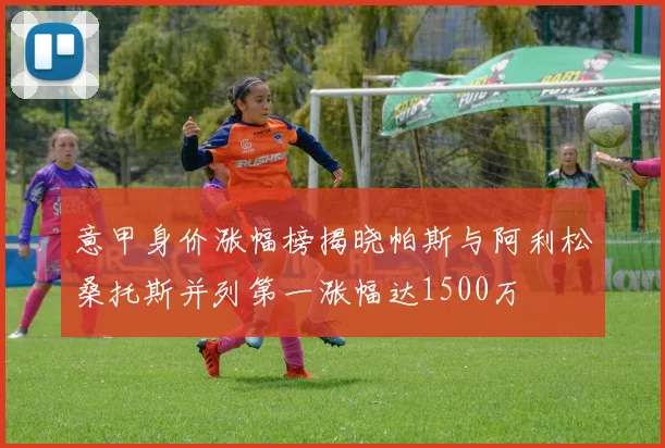 意甲身价涨幅榜揭晓帕斯与阿利松桑托斯并列第一涨幅达1500万