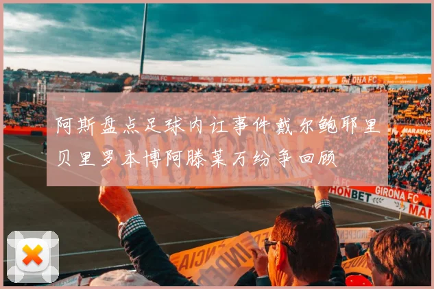 阿斯盘点足球内讧事件戴尔鲍耶里贝里罗本博阿滕莱万纷争回顾