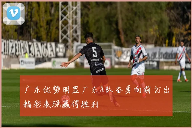 广东优势明显广东A队奋勇向前打出精彩表现赢得胜利