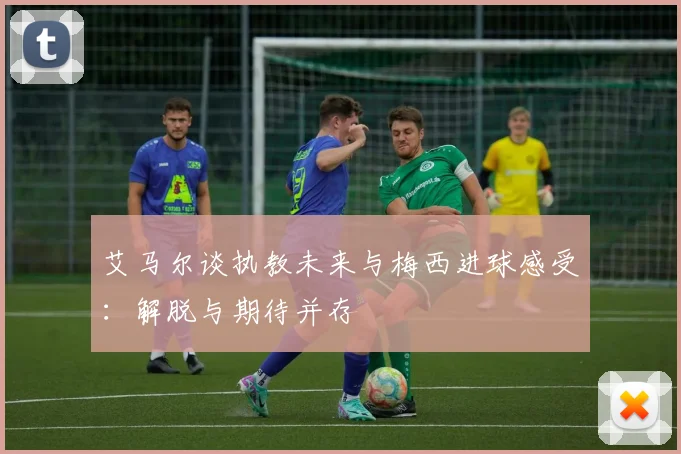 艾马尔谈执教未来与梅西进球感受：解脱与期待并存