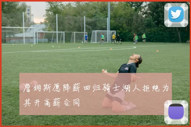 詹姆斯愿降薪回归骑士湖人拒绝为其开高薪合同