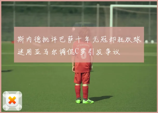 斯内德批评巴萨十年无冠却狂欢球迷用亚马尔调侃C罗引发争议