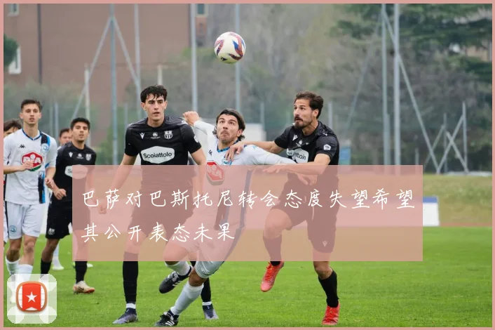 巴萨对巴斯托尼转会态度失望希望其公开表态未果