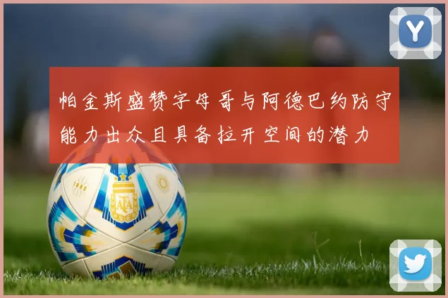 帕金斯盛赞字母哥与阿德巴约防守能力出众且具备拉开空间的潜力