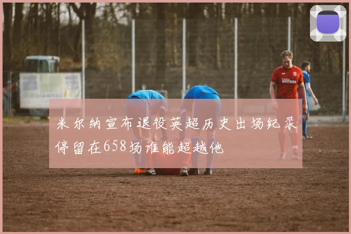 米尔纳宣布退役英超历史出场纪录停留在658场谁能超越他