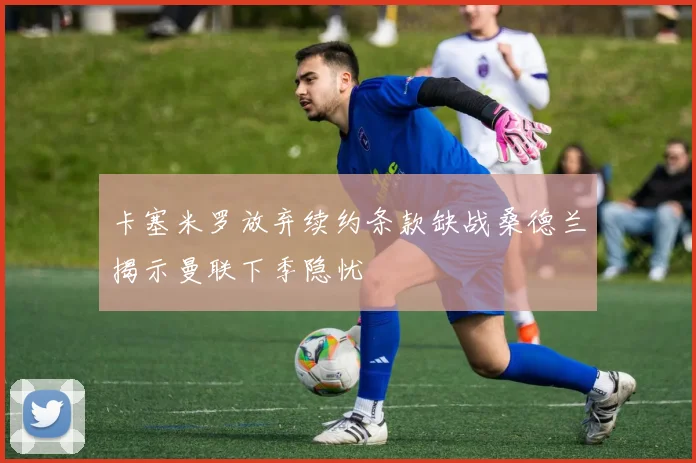 卡塞米罗放弃续约条款缺战桑德兰揭示曼联下季隐忧