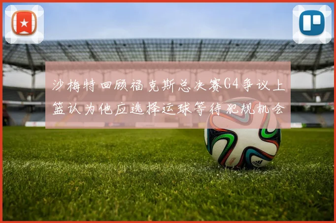 沙梅特回顾福克斯总决赛G4争议上篮认为他应选择运球等待犯规机会