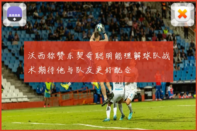 沃西称赞东契奇聪明能理解球队战术期待他与队友更好配合