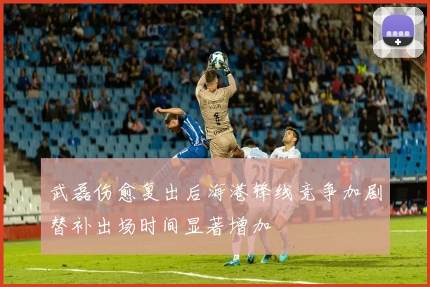 武磊伤愈复出后海港锋线竞争加剧替补出场时间显著增加