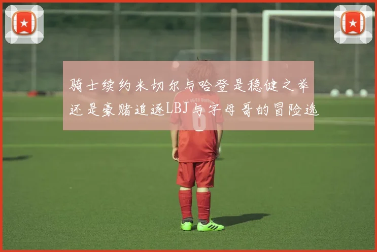 骑士续约米切尔与哈登是稳健之举还是豪赌追逐LBJ与字母哥的冒险选择