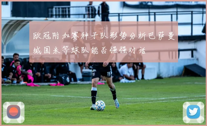 欧冠附加赛种子队形势分析巴萨曼城国米等球队能否强强对话