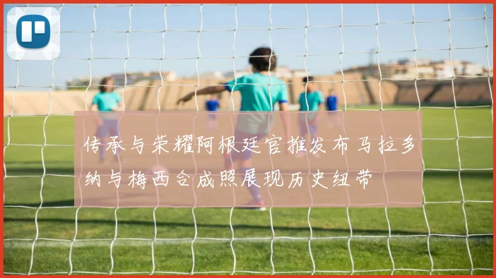 传承与荣耀阿根廷官推发布马拉多纳与梅西合成照展现历史纽带