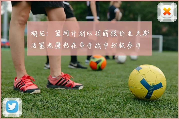 湖记：篮网计划以顶薪报价里夫斯活塞老鹰也在争夺战中积极参与