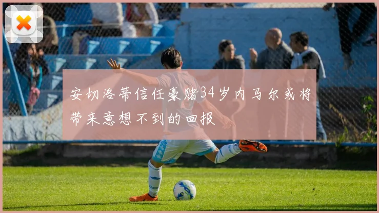 安切洛蒂信任豪赌34岁内马尔或将带来意想不到的回报