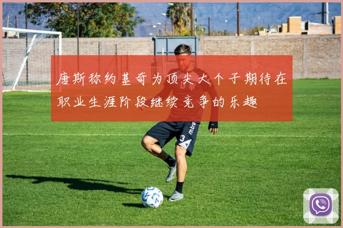 唐斯称约基奇为顶尖大个子期待在职业生涯阶段继续竞争的乐趣