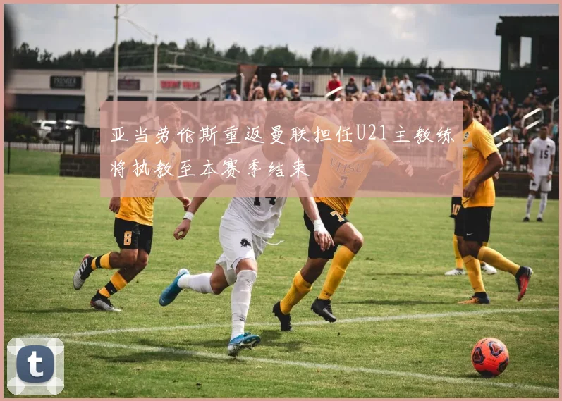 亚当劳伦斯重返曼联担任U21主教练将执教至本赛季结束