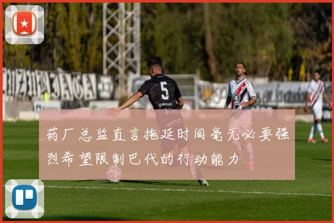 药厂总监直言拖延时间毫无必要强烈希望限制巴代的行动能力