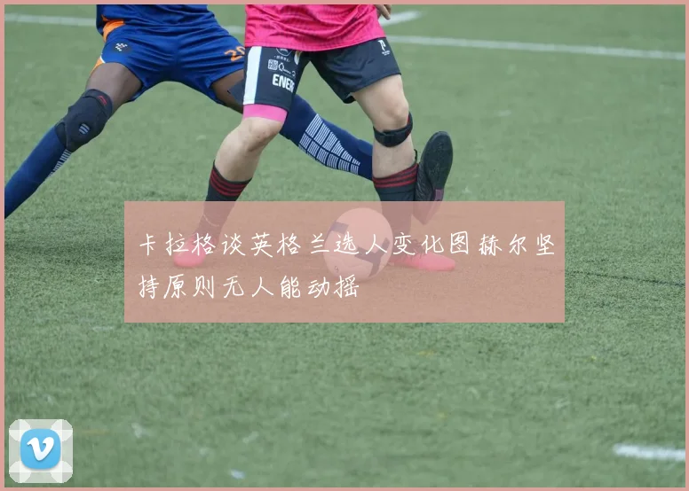 卡拉格谈英格兰选人变化图赫尔坚持原则无人能动摇