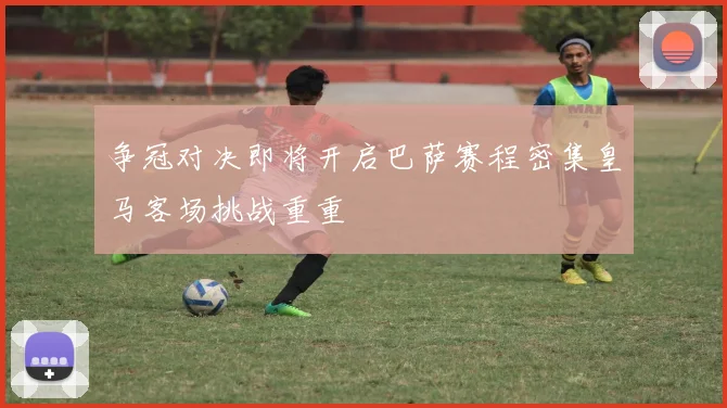 争冠对决即将开启巴萨赛程密集皇马客场挑战重重