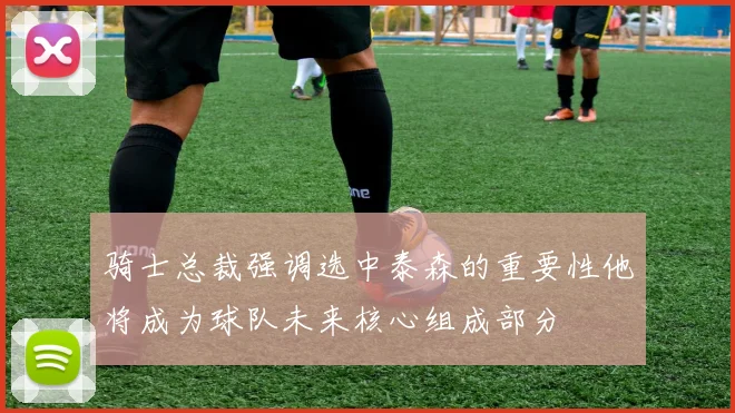 骑士总裁强调选中泰森的重要性他将成为球队未来核心组成部分