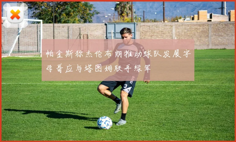 帕金斯称杰伦布朗推动球队发展字母哥应与塔图姆联手绿军