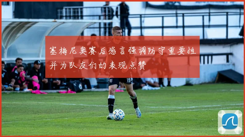 塞梅尼奥赛后感言强调防守重要性并为队友们的表现点赞