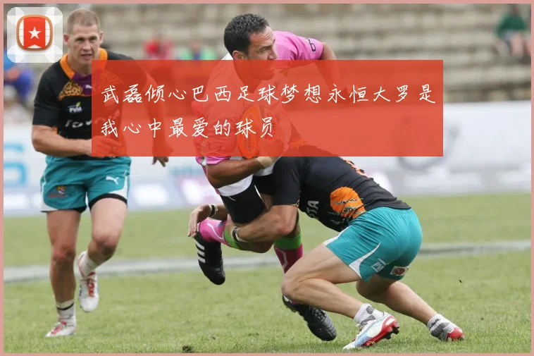 武磊倾心巴西足球梦想永恒大罗是我心中最爱的球员