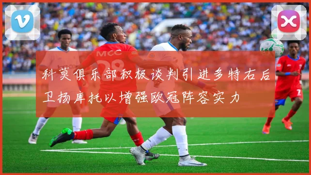 科莫俱乐部积极谈判引进多特右后卫扬库托以增强欧冠阵容实力