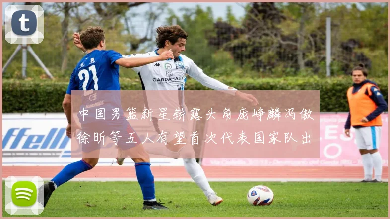 中国男篮新星崭露头角庞峥麟冯傲徐昕等五人有望首次代表国家队出战