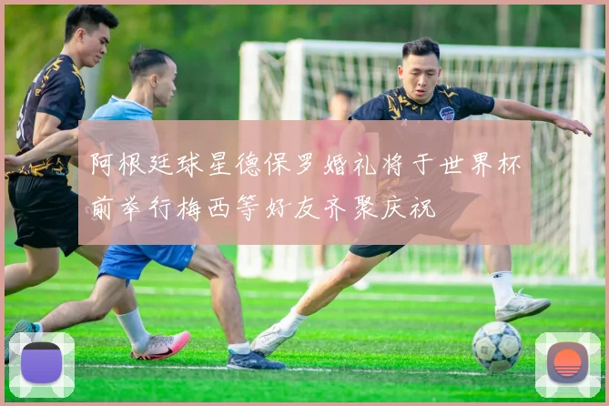 阿根廷球星德保罗婚礼将于世界杯前举行梅西等好友齐聚庆祝